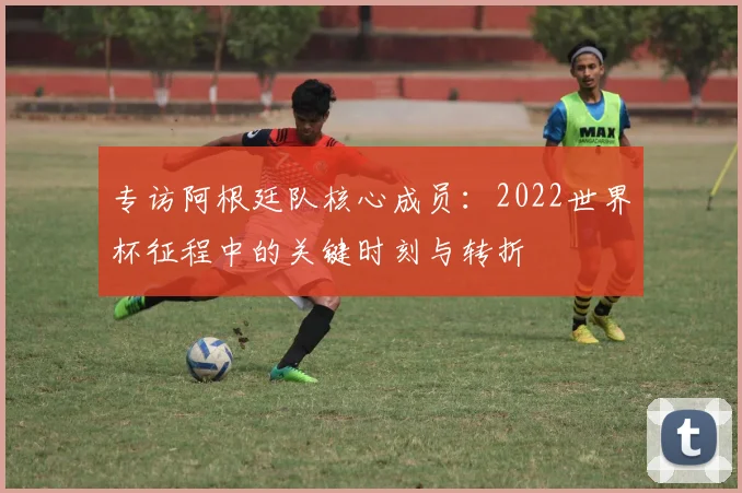 专访阿根廷队核心成员：2022世界杯征程中的关键时刻与转折