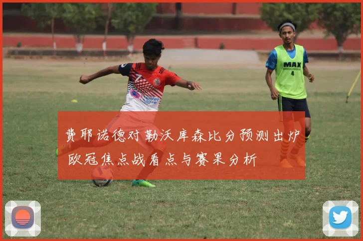 费耶诺德对勒沃库森比分预测出炉 欧冠焦点战看点与赛果分析